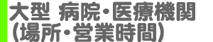 大型 病院・医療機関（場所・営業時間）